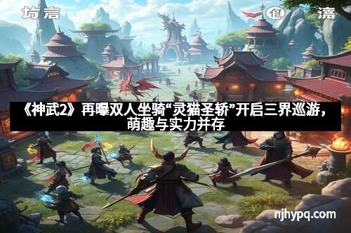 《神武2》再曝双人坐骑“灵猫圣轿”开启三界巡游，萌趣与实力并存