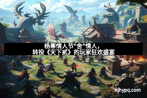 杨幂情人节“舍”情人，转投《天下贰》的玩家狂欢盛宴